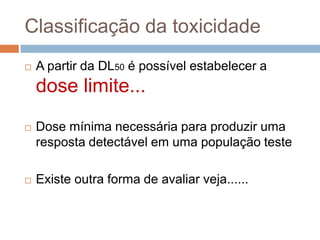 Classificação da toxicidade


A partir da DL50 é possível estabelecer a

dose limite...


Dose mínima necessária para produzir uma
resposta detectável em uma população teste



Existe outra forma de avaliar veja......

 
