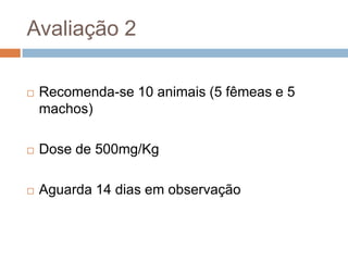 Avaliação 2


Recomenda-se 10 animais (5 fêmeas e 5
machos)



Dose de 500mg/Kg



Aguarda 14 dias em observação

 