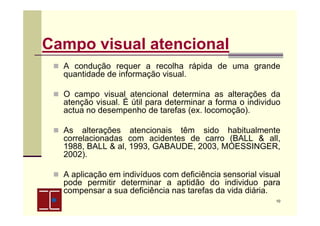 Campo visual atencional
A condução requer a recolha rápida de uma grande
quantidade de informação visual.
O campo visual atencional determina as alterações da
atenção visual. É útil para determinar a forma o individuo
actua no desempenho de tarefas (ex. locomoção).
As alterações atencionais têm sido habitualmente
correlacionadas com acidentes de carro (BALL & all,
1988, BALL & al, 1993, GABAUDE, 2003, MOESSINGER,
2002).
A aplicação em indivíduos com deficiência sensorial visual
pode permitir determinar a aptidão do individuo para
compensar a sua deficiência nas tarefas da vida diária.
10

 