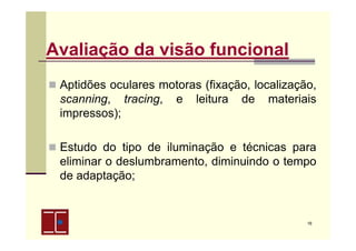 Avaliação da visão funcional
Aptidões oculares motoras (fixação, localização,
scanning, tracing, e leitura de materiais
impressos);
Estudo do tipo de iluminação e técnicas para
eliminar o deslumbramento, diminuindo o tempo
de adaptação;

16

 
