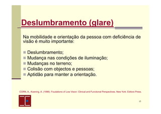 Deslumbramento (glare)
Na mobilidade e orientação da pessoa com deficiência de
visão é muito importante:
Deslumbramento;
Mudança nas condições de iluminação;
Mudanças no terreno;
Colisão com objectos e pessoas;
Aptidão para manter a orientação.

CORN, A., Koening, A. (1996). Foudations of Low Vision: Clinical and Functional Perspectives. New York: Editors Press.

17

 