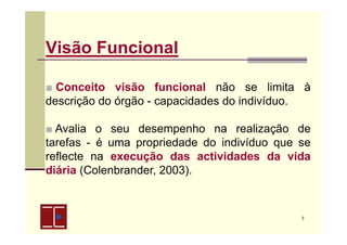 Visão Funcional
■ Conceito visão funcional não se limita à
descrição do órgão - capacidades do indivíduo.
■ Avalia o seu desempenho na realização de
tarefas - é uma propriedade do indivíduo que se
reflecte na execução das actividades da vida
diária (Colenbrander, 2003).

3

 