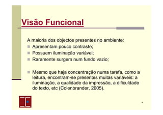 Visão Funcional
A maioria dos objectos presentes no ambiente:
Apresentam pouco contraste;
Possuem iluminação variável;
Raramente surgem num fundo vazio;
Mesmo que haja concentração numa tarefa, como a
leitura, encontram-se presentes muitas variáveis: a
iluminação, a qualidade da impressão, a dificuldade
do texto, etc (Colenbrander, 2005).
4

 