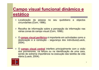 Campo visual funcional dinâmico e
estático
Localização da pessoa no
circundantes (Corn, 1996);

seu

quotidiano

e

objectos

Recolha de informação sobre a percepção da informação nas
várias zonas do campo visual (Corn, 1996);
O campo visual periférico é importante em actividades como a
deslocação e a condução - segurança dos indivíduos(Lueck,
2004).
O campo visual central interfere principalmente com a visão
dos pormenores, na leitura ou na identificação de uma cara,
sendo de extrema importância na execução das tarefas da vida
diária (Lueck, 2004).
7

 