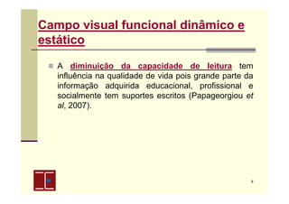Campo visual funcional dinâmico e
estático
A diminuição da capacidade de leitura tem
influência na qualidade de vida pois grande parte da
informação adquirida educacional, profissional e
socialmente tem suportes escritos (Papageorgiou et
al, 2007).

8

 