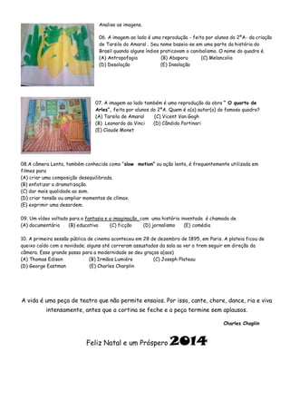 Analise as imagens.
06. A imagem ao lado é uma reprodução - feita por alunos do 2ºA- da criação
de Tarsila do Amaral . Seu nome baseia-se em uma parte da história do
Brasil quando alguns índios praticavam o canibalismo. O nome do quadro é.
(A) Antropofagia
(B) Abaporu
(C) Melancolia
(D) Desolação
(E) Insolação

07. A imagem ao lado também é uma reprodução da obra “ O quarto de
Arles”, feita por alunos do 2ºA. Quem é o(a) autor(a) do famoso quadro?
(A) Tarsila de Amaral
(C) Vicent Van Gogh
(B) Leonardo da Vinci
(D) Cândido Portinari
(E) Claude Monet

08.A câmera Lenta, também conhecida como “slow motion” ou ação lenta, é frequentemente utilizada em
filmes para
(A) criar uma composição desequilibrada.
(B) enfatizar a dramatização.
(C) dar mais qualidade ao som.
(D) criar tensão ou ampliar momentos de clímax.
(E) exprimir uma desordem.
09. Um vídeo voltado para a fantasia e a imaginação, com uma história inventada é chamado de
(A) documentário
(B) educativo
(C) ficção
(D) jornalismo
(E) comédia
10. A primeira sessão pública de cinema aconteceu em 28 de dezembro de 1895, em Paris. A plateia ficou de
queixo caído com a novidade; alguns até correram assustados da sala ao ver o trem seguir em direção da
câmera. Esse grande passo para a modernidade se deu graças a(aos)
(A) Thomas Edison
(B) Irmãos Lumiére
(C) Joseph Plateau
(D) George Eastman
(E) Charles Charplin

A vida é uma peça de teatro que não permite ensaios. Por isso, cante, chore, dance, ria e viva
intensamente, antes que a cortina se feche e a peça termine sem aplausos.
Charles Chaplin

Feliz Natal e um Próspero

2014

 
