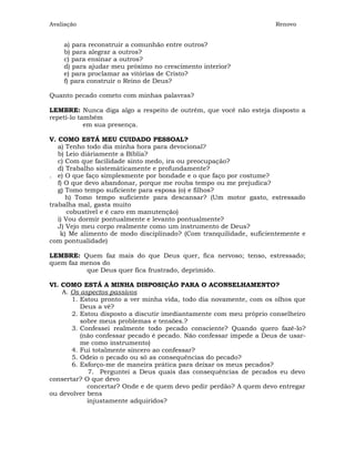 Avaliação                                                           Renovo


    a) para reconstruir a comunhão entre outros?
    b) para alegrar a outros?
    c) para ensinar a outros?
    d) para ajudar meu próximo no crescimento interior?
    e) para proclamar as vitórias de Cristo?
    f) para construir o Reino de Deus?

Quanto pecado cometo com minhas palavras?

LEMBRE: Nunca diga algo a respeito de outrém, que você não esteja disposto a
repetí-lo também
            em sua presença.

V. COMO ESTÁ MEU CUIDADO PESSOAL?
   a) Tenho todo dia minha hora para devocional?
   b) Leio diáriamente a Bíblia?
   c) Com que facilidade sinto medo, ira ou preocupação?
   d) Trabalho sistemáticamente e profundamente?
. e) O que faço simplesmente por bondade e o que faço por costume?
   f) O que devo abandonar, porque me rouba tempo ou me prejudica?
   g) Tomo tempo suficiente para esposa (o) e filhos?
      h) Tomo tempo suficiente para descansar? (Um motor gasto, estressado
trabalha mal, gasta muito
       cobustível e é caro em manutenção)
   i) Vou dormir pontualmente e levanto pontualmente?
   J) Vejo meu corpo realmente como um instrumento de Deus?
    k) Me alimento de modo disciplinado? (Com tranquilidade, suficientemente e
com pontualidade)

LEMBRE: Quem faz mais do que Deus quer, fica nervoso; tenso, estressado;
quem faz menos do
          que Deus quer fica frustrado, deprimido.

VI. COMO ESTÁ A MINHA DISPOSIÇÃO PARA O ACONSELHAMENTO?
    A. Os aspectos passivos
       1. Estou pronto a ver minha vida, todo dia novamente, com os olhos que
          Deus a vê?
       2. Estou disposto a discutir imediantamente com meu próprio conselheiro
          sobre meus problemas e tensões.?
       3. Confessei realmente todo pecado consciente? Quando quero fazê-lo?
          (não confessar pecado é pecado. Não confessar impede a Deus de usar-
          me como instrumento)
       4. Fui totalmente sincero ao confessar?
       5. Odeio o pecado ou só as consequências do pecado?
       6. Esforço-me de maneira prática para deixar os meus pecados?
            7. Perguntei a Deus quais das consequências de pecados eu devo
consertar? O que devo
            concertar? Onde e de quem devo pedir perdão? A quem devo entregar
ou devolver bens
            injustamente adquiridos?
 