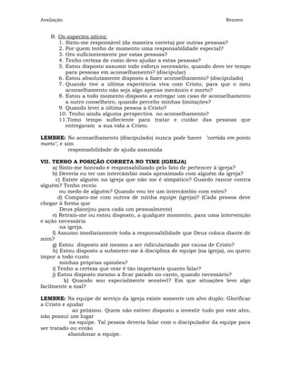 Avaliação                                                              Renovo


    B. Os aspectos ativos:
       1. Sinto-me responsável (da maneira correta) por outras pessoas?
       2. Por quem tenho de momento uma responsabilidade especial?
       3. Oro suficientemente por estas pessoas?
       4. Tenho certeza de como devo ajudar a estas pessoas?
       5. Estou disposto assumir todo esforço necessário, quando devo ter tempo
          para pessoas em aconselhamento? (discipular)
       6. Estou absolutamente disposto a fazer aconselhamento? (discipulado)
       7. Quando tive a última esperiência viva com Cristo, para que o meu
          aconselhamento não seja algo apenas mecânico e morto?
       8. Estou a todo momento disposto a entregar um caso de aconselhamento
          a outro conselheiro, quando percebo minhas limitações?
       9. Quando levei a última pessoa a Cristo?
       10. Tenho ainda alguma perspectiva no aconselhamento?
       11.Tomo tempo sufieciente para tratar e cuidar das pessoas que
          entregaram a sua vida a Cristo.

LEMBRE: No aconselhamento (discipulado) nunca pode haver "corrida em ponto
morto", e sim
            responsabilidade de ajuda assumida

VII. TENHO A POSIÇÃO CORRETA NO TIME (IGREJA)
     a) Sinto-me honrado e responsabilizado pelo fato de pertencer à igreja?
     b) Deveria eu ter um intercâmbio mais aproximado com alguém da igreja?
       c) Existe alguém na igreja que não me é simpático? Guardo rancor contra
alguém? Tenho receio
         ou medo de alguém? Quando vou ter um intercâmbio com estes?
        d) Comparo-me com outros de minha equipe (igreja)? (Cada pessoa deve
chegar à forma que
         Deus planejou para cada um pessoalmente)
     e) Retraio-me ou estou disposto, a qualquer momento, para uma intervenção
e ação necessária
         na igreja.
     f) Assumo imediatamente toda a responsabilidade que Deus coloca diante de
mim?
     g) Estou disposto até mesmo a ser ridicularizado por causa de Cristo?
     h) Estou disposto a submeter-me à disciplina de equipe (na igreja), ou quero
impor a todo custo
         minhas próprias opiniões?
     i) Tenho a certeza que orar é tão importante quanto falar?
     j) Estou disposto mesmo a ficar parado no canto, quando necessário?
           k) Quando sou especialmente sensível? Em que situações levo algo
facilmente a mal?

LEMBRE: Na equipe de serviço da igreja existe somente um alvo duplo: Glorificar
a Cristo e ajudar
             ao próximo. Quem não estiver disposto a investir tudo por este alvo,
não possui um lugar
            na equipe. Tal pessoa deveria falar com o discipulador da equipe para
ser tratado ou então
           abandonar a equipe.
 
