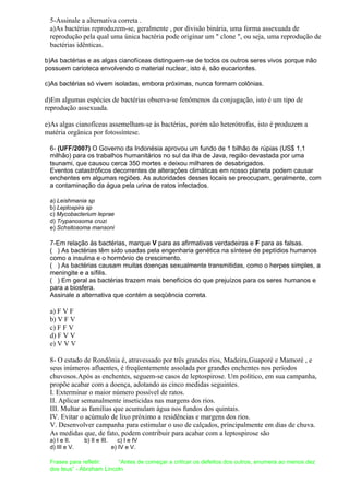 5-Assinale a alternativa correta .
a)As bactérias reproduzem-se, geralmente , por divisão binária, uma forma assexuada de
reprodução pela qual uma única bactéria pode originar um " clone ", ou seja, uma reprodução de
bactérias idênticas.
b)As bactérias e as algas cianofíceas distinguem-se de todos os outros seres vivos porque não
possuem carioteca envolvendo o material nuclear, isto é, são eucariontes.
c)As bactérias só vivem isoladas, embora próximas, nunca formam colônias.
d)Em algumas espécies de bactérias observa-se fenômenos da conjugação, isto é um tipo de
reprodução assexuada.
e)As algas cianofíceas assemelham-se às bactérias, porém são heterótrofas, isto é produzem a
matéria orgânica por fotossíntese.
6- (UFF/2007) O Governo da Indonésia aprovou um fundo de 1 bilhão de rúpias (US$ 1,1
milhão) para os trabalhos humanitários no sul da ilha de Java, região devastada por uma
tsunami, que causou cerca 350 mortes e deixou milhares de desabrigados.
Eventos catastróficos decorrentes de alterações climáticas em nosso planeta podem causar
enchentes em algumas regiões. As autoridades desses locais se preocupam, geralmente, com
a contaminação da água pela urina de ratos infectados.
a) Leishmania sp
b) Leptospira sp
c) Mycobacterium leprae
d) Trypanosoma cruzi
e) Schsitosoma mansoni
7-Em relação às bactérias, marque V para as afirmativas verdadeiras e F para as falsas.
( ) As bactérias têm sido usadas pela engenharia genética na síntese de peptídios humanos
como a insulina e o hormônio de crescimento.
( ) As bactérias causam muitas doenças sexualmente transmitidas, como o herpes simples, a
meningite e a sífilis.
( ) Em geral as bactérias trazem mais benefícios do que prejuízos para os seres humanos e
para a biosfera.
Assinale a alternativa que contém a seqüência correta.
a) F V F
b) V F V
c) F F V
d) F V V
e) V V V
8- O estado de Rondônia é, atravessado por três grandes rios, Madeira,Guaporé e Mamoré , e
seus inúmeros afluentes, é freqüentemente assolada por grandes enchentes nos períodos
chuvosos.Após as enchentes, seguem-se casos de leptospirose. Um político, em sua campanha,
propõe acabar com a doença, adotando as cinco medidas seguintes.
I. Exterminar o maior número possível de ratos.
II. Aplicar semanalmente inseticidas nas margens dos rios.
III. Multar as famílias que acumulam água nos fundos dos quintais.
IV. Evitar o acúmulo de lixo próximo a residências e margens dos rios.
V. Desenvolver campanha para estimular o uso de calçados, principalmente em dias de chuva.
As medidas que, de fato, podem contribuir para acabar com a leptospirose são
a) I e II. b) II e III. c) I e IV
d) III e V. e) IV e V.
Frases para refletir: “Antes de começar a criticar os defeitos dos outros, enumera ao menos dez
dos teus” - Abraham Lincoln
 