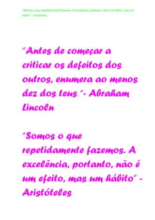 “Somos o que repetidamente fazemos. A excelência, portanto, não é um efeito, mas um
hábito” - Aristóteles
“Antes de começar a
criticar os defeitos dos
outros, enumera ao menos
dez dos teus “- Abraham
Lincoln
“Somos o que
repetidamente fazemos. A
excelência, portanto, não é
um efeito, mas um hábito” -
Aristóteles
 