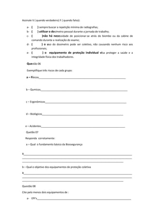 Assinale V ( quando verdadeiro) F ( quando falso):

    a- (     ) sempre buscar a repetição mínima de radiografias;
    b- (     ) utilizar o dosímetro pessoal durante a jornada de trabalho;
    c- (         )não há necessidade de posicionar-se atrás do biombo ou da cabine de
       comando durante a realização do exame;
    d- (        ) o uso do dosimetro pode ser coletivo, não causando nenhum risco aos
       profissionais;
    e- (         ) o equipamento de proteção individual vi sa proteger a saúde e a
       integridade física dos trabalhadores.

    Questão 06

    Exemplifique três riscos de cada grupo:

   a – Físicos_____________________________________________________________


   b – Qumicos_____________________________________________________________



   c – Ergonômicos_________________________________________________________



   d – Biológicos_________________________________________________________



  e – Acidentes___________________________________________________________

   Quetão 07

  Responda corretamente:

   a – Qual o fundamento básico da Biossegurança


R____________________________________________________________________________
_____________________________________________________________________________
_______________________________________________________________________

b – Qual o objetivo dos equipamentos de proteção coletiva

R____________________________________________________________________________
_____________________________________________________________________________
_______________________________________________________________________

Questão 08

Cite pelo menos dois equipamentos de :

    a- EPI’s__________________________________________________________________
 