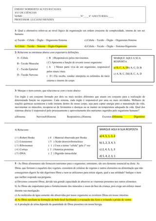 1- Qual a alternativa refere-se ao nível lógico de organização em ordem crescente de complexidade, interna de um ser
humano.
a) Tecido – Célula – Órgão – Organismo-Sistema
b) Célula – Tecido – Sistema – Órgão-Organismo
c) Célula – Tecido – Órgão – Organismo-Sistema
d) Célula – Tecido – Órgão – Sistema-Organismo
2- Relacione as estruturas abaixo com expectativa definições.
3- Marque o item correto, que relaciona-se com o texto abaixo:
Um órgão é um conjunto formado por dois ou mais tecidos diferentes que atuam em conjunto para a realização de
determinada função no organismo. Cada sistema, cada órgão é responsável por uma ou mais atividades. Milhares de
reações químicas acontecem a todo instante dentro do nosso corpo, seja para captar energia para a manutenção da vida,
movimentar os músculos, recuperar-se de ferimentos e doenças ou se manter na temperatura adequada da vida. Qual dos
sistemas abaixo é responsável pelo processamento e aproveitamento dos nutrientes ingeridos pelo organismo humano?
a)Sistema Nervosob)Sistema Respiratório.c)Sistema Excretor.d)Sistema Digestório
4) Relacione:
( 1 ) Robert Hooke ( 4 ) Material observado por Hooke.
( 2 ) Lisossomos ( 5 ) Ácido desoxirribonucleico
( 3 ) Ribossomos ( 1 ) Usou o termo “célula” pela 1ª vez
( 4 ) Cortiça ( 3 ) Sintetiza proteínas
( 5 ) DNA ( 2 ) Digestão intracelular
5 - As fibras alimentares não fornecem nutrientes para o organismo, entretanto, são um elemento essencial na dieta. As
fibras, que formam o esqueleto dos vegetais, consistem de celulose de vegetais e outros elementos na alimentação que não
conseguimos digerir.Se não digerimos fibras e nem as utilizamos para retirar algum, qual a sua utilidade? Indique o item
que melhor responde sua pergunta:
a) Devemos consumir fibras, devido sua grande capacidade de absorver as vitaminas presentes nos outros alimentos.
b) As fibras são importantes para o fortalecimento dos músculos e ossos da face da criança, pois exige um esforço maior
durante sua mastigação.
c) As moléculas de água somente são absorvidas por nosso organismo se existirem fibras em nosso intestino.
d) As fibras auxiliam na formação do bolo fecal facilitando a evacuação das fezes e evitando a prisão de ventre.
e) A produção de urina depende da quantidade de fibras presentes em nossa bexiga.
EMEIEF NORBERTO ALVES BATALHA
AV3 DE CIÊNCIAS
NOME:____________________________________________N°____8° ANO/TURMA:____
PROFESSOR: LUCIANO MENDES
MARQUE AQUI A SUA RESPOSTA
a) 4, 5, 1, 3, 2
b) 1, 2, 3, 4, 5
c) 2, 4, 5, 1, 3
d) 5, 4, 2, 3, 1
A - Célula
B - Tecido Muscular
C - Tecido Epitelial
D - Tecido Nervoso
( B ) Responsáveis pelos movimentos.
( C) Apresenta a função de revestir nosso organismo.
( A ) Menor parte viva de um organismo, responsável
pelos sinais vitais.
( D ) Ele recebe, conduz interpreta os estímulos do meio
externo e interno do corpo.
MARQUE AQUI A SUA
RESPOSTA
a) B, C, A, Db) A, C, D, B
c) A, B, C, Dd) B, C, A, D
 