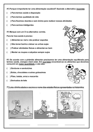 4º) Porque é importante ter uma alimentação saudável? Assinale a alternativa incorreta:
( ) Para termos saúde e disposição
( ) Para termos qualidade de vida
( ) Para ficarmos doentes e sem ânimo para realizar nossas atividades
( ) Para sermos inteligentes
5º) Marque com um X na alternativa correta.
Para ter boa saúde é preciso:
( ) Alimentar-se mal e não praticar esportes
( ) Não tomar banho e deixar as unhas sujas
( ) Praticar atividades físicas e alimentar-se bem
( ) Manter as roupas e calçados sempre sujos
6º) De acordo com a pirâmide alimentar precisamos ter uma alimentação equilibrada para
termos saúde, energia e bem estar. Em sua base encontram-se os alimentos que devemos
consumir em maior quantidade, e são eles:
( ) Gorduras e sanduíches
( ) Bolos, chocolates e outras guloseimas
( ) Pães, batata, arroz e macarrão
( ) Derivados de leite
7º)Leia a tirinha abaixo e escreva o nome dos estadosfísicos apresentados na historinha:
_________________________ _________________________ ________________________
 