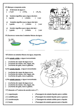 8º) Marque a resposta certa:
a) A fórmula da água é :
( ) H₂O ( ) H O₂ ( ) H₂ O₂
b) Inodora significa que a água não tem:
( ) gosto ( ) cheiro ( ) cor
c) Insípida significa que a água não tem:
( ) gosto ( ) cheiro ( ) cor
c) Incolor significa que a água não tem :
( ) gosto ( ) cheiro ( ) cor
9º) Escreva o nome dos 3 estados físicos da água:
_______________________ ______________________ ___________________
10º) Sobre os estados físicos da água, responda.
a) No estado sólido, a água é encontrada:
( ) na forma de vapor de água no ar.
( ) na forma de mares, rios, lagos, etc.
( ) na forma de gelo, neve e geleiras.
b) No estado líquido, a água é encontrada:
( ) na forma de vapor de água no ar.
( ) na forma de mares, rios, lagos, etc.
( ) na forma de gelo, neve e geleiras.
c) No estado gasoso, a água é encontrada:
( ) na forma de vapor de água no ar.
( ) na forma de mares, rios, lagos, etc.
( ) na forma de gelo, neve e geleira.
11º) Associe a 2ª coluna de acordo com a 1ª :
( 1 ) vaporização ( ) Passagerm do estado líquido para o sólido
( 2 ) solidificação ( ) Passagem do estado líquido para o gasoso
( 3 ) condensação ( ) Passagem do estado sólido para o líquido
( 4 ) fusão ( ) Passagem do estado gasoso para o líquido
 