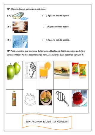 BOA PROVA!!! BEIJOS TIA ÂNGELA!!!
12º) De acordo com as imagens, relacione:
( A ) ( ) Água no estado líquido.
( B ) ( ) Água no estado sólido.
( C ) ( ) Água no estado gasoso.
13º) Para arrumar a sua lancheira de forma saudável quais dos itens abaixo poderiam
ser escolhidos? Poderá escolher cinco itens, assinalando suas escolhas com um X :
 
