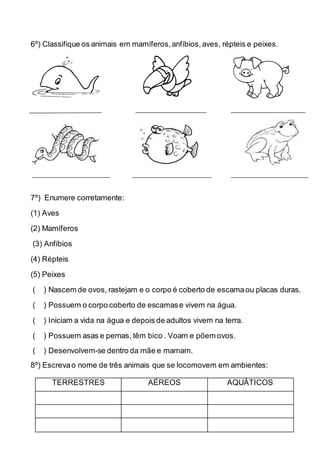 6º) Classifique os animais em mamíferos,anfíbios, aves, répteis e peixes.
7º) Enumere corretamente:
(1) Aves
(2) Mamíferos
(3) Anfíbios
(4) Répteis
(5) Peixes
( ) Nascem de ovos, rastejam e o corpo é coberto de escamaou placas duras.
( ) Possuem o corpo coberto de escamase vivem na água.
( ) Iniciam a vida na água e depois de adultos vivem na terra.
( ) Possuem asas e pernas, têm bico . Voam e põem ovos.
( ) Desenvolvem-se dentro da mãe e mamam.
8º) Escrevao nome de três animais que se locomovem em ambientes:
TERRESTRES AÉREOS AQUÁTICOS
 
