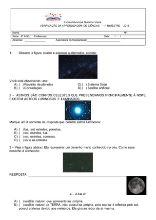 1- Observe a figura abaixo e assinale a alternativa correta:
Você está observando uma:
A) ( ) Reunião de planetas C) ( ) Sistema Solar
B) ( ) Constelação D) ( ) Satélite artificial
2 - ASTROS SÃO CORPOS CELESTES QUE PRESENCIAMOS PRINCIPALMENTE À NOITE.
EXISTEM ASTROS LUMINOSOS E ILUMINADOS.
Marque um X somente na resposta que contém astros luminosos:
A) ( ) lua, sol, estrelas, planetas.
B) ( ) sol, estrelas, lua.
C) ( ) sol, estrelas, cometas.
D) ( ) sol e as estrelas.
3 – Veja a figura abaixo. Ela representa um desenho muito conhecido no céu. Como esse
desenho é conhecido:
RESPOSTA: _______________________________________________________________
4 – A lua é:
A) ( ) satélite natural que apresenta luz própria.
B) ( ) satélite natural da TERRA, não possui luz própria, pois sua luz é refletida pelo sol,
possui crateras devido aos meteoros. Ela gira ao redor de si mesma.
Escola Municipal Quintino Vieira
VERIFICAÇÃO DA APRENDIZAGEM DE CIÊNCIAS – 1 º BIMESTRE – 2015.
Nome: Nº:
Série: 4º ANO Professora: Data: / /
Alcancei: _______________ Assinatura do Responsável:_______________________
 