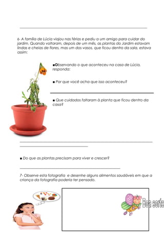 _______________________________________________________________________
6- A família de Lúcia viajou nas férias e pediu a um amigo para cuidar do
jardim. Quando voltaram, depois de um mês, as plantas do Jardim estavam
lindas e cheias de flores, mas um dos vasos, que ficou dentro da sala, estava
assim:
■Observando o que aconteceu na casa de Lúcia,
responda:
■ Por que você acha que isso aconteceu?
■ Que cuidados faltaram à planta que ficou dentro da
casa?
__________________________________________________________________________
______________________________________
■ Do que as plantas precisam para viver e crescer?
________________________________________________________
7- Observe esta fotografia e desenhe alguns alimentos saudáveis em que a
criança da fotografia poderia ter pensado.
 