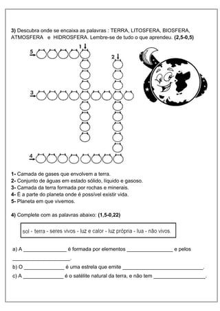 3) Descubra onde se encaixa as palavras : TERRA, LITOSFERA, BIOSFERA,
ATMOSFERA e HIDROSFERA. Lembre-se de tudo o que aprendeu. (2,5-0,5)
1- Camada de gases que envolvem a terra.
2- Conjunto de águas em estado sólido, líquido e gasoso.
3- Camada da terra formada por rochas e minerais.
4- É a parte do planeta onde é possível existir vida.
5- Planeta em que vivemos.
4) Complete com as palavras abaixo: (1,5-0,22)
a) A _______________ é formada por elementos ________________ e pelos
____________________.
b) O ______________ é uma estrela que emite ____________________________.
c) A ______________ é o satélite natural da terra, e não tem __________________.
 