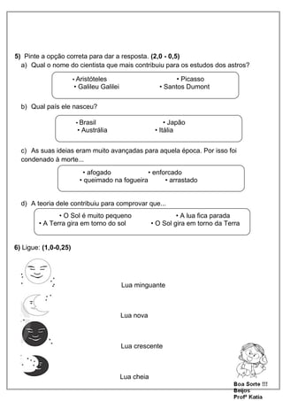 5) Pinte a opção correta para dar a resposta. (2,0 - 0,5)
a) Qual o nome do cientista que mais contribuiu para os estudos dos astros?
b) Qual país ele nasceu?
c) As suas ideias eram muito avançadas para aquela época. Por isso foi
condenado à morte...
d) A teoria dele contribuiu para comprovar que...
6) Ligue: (1,0-0,25)
Lua minguante
Lua nova
Lua crescente
Lua cheia
• Aristóteles • Picasso
• Galileu Galilei • Santos Dumont
• Brasil • Japão
• Austrália • Itália
• afogado • enforcado
• queimado na fogueira • arrastado
• O Sol é muito pequeno • A lua fica parada
• A Terra gira em torno do sol • O Sol gira em torno da Terra
 
