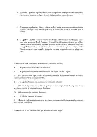 b) Você sabe o que é um aquífero? Então, com suas palavras, explique o que é um aquífero
e aponte com uma seta, na figura do ciclo da água, acima, onde existe um.
c) A água que vem da chuva é doce, e, desse modo, é usada para o consumo dos animais e
vegetais. Pela figura, diga como a água chega às alturas para formar as nuvens e gerar as
chuvas.
d) O Aquífero Guarani é o maior reservatório de água subterrânea do mundo e está locali-
zado entre Argentina, Brasil, Paraguai e Uruguai. Ele se forma normalmente por infiltra-
ções de água no solo que fica acima do aquífero. Dessa forma, se o solo não for preser-
vado, poderá ser afetado por substâncias tóxicas e contaminar a água do aquífero. Então,
Cláudio, como devemos proceder para evitar que esse importante aquífero seja preser-
vado?
07.) Marque V ou F, conforme a afirmativa seja verdadeira ou falsa:
a) ( ) A água que bebemos está no estado sólido.
b) ( ) A água que bebemos vem normalmente de rios, lagos, riachos e lagoas.
c) ( ) As águas dos rios, lagos, riachos e lagoas são chamadas de águas continentais, pois estão
localizadas nas superfícies dos continentes.
d) ( ) O Aquífero Guarani está localizado no continente africano.
e) ( ) Os rios deságuam no mar e, além de ajudarem na manutenção do nível de água marítima,
auxilia no controle da quantidade de sal dissolvido.
f) ( ) O Amazonas é o maior rio do mundo.
g) ( ) O Nilo é o maior rio do mundo.
h) ( ) Todas as espécies aquáticas podem viver tanto em mares, que têm água salgada, como em
rios, que têm águas doce.
08.) Quais são os três estados físicos que podemos encontrar a água?
 