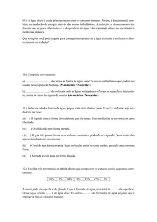 09.) A água doce é usada principalmente para o consumo humano. Porém, é fundamental, tam-
bém, na produção de energia, através das usinas hidrelétricas. A poluição, o desmatamento das
floretas nas regiões ribeirinhas e o desperdício da água vêm causando crises no seu abasteci-
mento nas cidades.
Que soluções você pode sugerir para conseguirmos preservar a água existente e melhorar o abas-
tecimento nas cidades?
10.) Complete corretamente:
a) .................................. são todas as fontes de água, superficiais ou subterrâneas que podem ser
usadas pela população humana. (Mananciais / Nascentes)
b) .................................. são os locais onde as águas subterrâneas afloram na superfície, iniciando-
se, assim, o curso das águas de um rio. (Araucárias / Nascentes)
11.) Sobre os estados físicos da água, julgue cada item abaixo como V ou F, conforme seja ver-
dadeiro ou falso:
a) ( ) O líquido toma a forma do recipiente que ele ocupa. Suas moléculas se movem com certa
liberdade.
b) ( ) O sólido não tem forma própria.
c) ( ) O gás não possui forma nem volume constantes, podendo se expandir. Suas moléculas
apresentam bastante movimento.
d) ( ) O sólido tem forma própria. Suas moléculas estão bastante unidas, gerando uma estrutura
firme.
e) ( ) Só pode existir água na forma líquida.
12.) Escolha três percentuais na tabela abaixo que completem os espaços vazios seguintes corre-
tamente:
20% 5% 70% 8% 15% 97% 3%
A maior parte da superfície do planeta Terra é formada de água, num total de .......... da superfície.
Dessa água, apenas ....... é de água doce. Os outros .......... são formados de água salgada, que é
imprópria para o consumo humano.
 