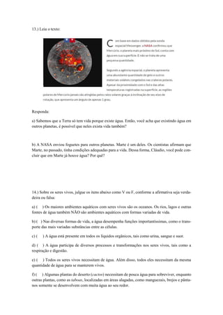 13.) Leia o texto:
Responda:
a) Sabemos que a Terra só tem vida porque existe água. Então, você acha que existindo água em
outros planetas, é possível que neles exista vida também?
b) A NASA enviou foguetes para outros planetas. Marte é um deles. Os cientistas afirmam que
Marte, no passado, tinha condições adequadas para a vida. Dessa forma, Cláudio, você pode con-
cluir que em Marte já houve água? Por quê?
14.) Sobre os seres vivos, julgue os itens abaixo como V ou F, conforme a afirmativa seja verda-
deira ou falsa:
a) ( ) Os maiores ambientes aquáticos com seres vivos são os oceanos. Os rios, lagos e outras
fontes de água também NÃO são ambientes aquáticos com formas variadas de vida.
b) ( ) Nas diversas formas de vida, a água desempenha funções importantíssimas, como o trans-
porte das mais variadas substâncias entre as células.
c) ( ) A água está presente em todos os líquidos orgânicos, tais como urina, sangue e suor.
d) ( ) A água participa de diversos processos e transformações nos seres vivos, tais como a
respiração e digestão.
e) ( ) Todos os seres vivos necessitam de água. Além disso, todos eles necessitam da mesma
quantidade de água para se manterem vivos.
f) ( ) Algumas plantas do deserto (cactos) necessitam de pouca água para sobreviver, enquanto
outras plantas, como as taboas, localizadas em áreas alagadas, como manguezais, brejos e pânta-
nos somente se desenvolvem com muita água ao seu redor.
 