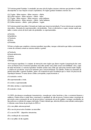 7) O sistema genital feminino é constituído por uma série de órgãos externos e internos que permitem à mulher
desempenhar as suas funções sexual e reprodutora. Os órgãos genitais femininos externos são:
(A) Vagina - lábios maiores - lábios menores - clitóris.
(B) Lábios maiores - lábios menores - clitóris - tubas.
(C) Vagina - lábios maiores - lábios menores - pelos pubianos.
(D) Lábios maiores - lábios menores - clitóris - pelos pubianos.
(E) Lábios menores - clitóris - pelos pubianos - vagina.
8) O sistema genital masculino é formado por órgãos que atuam na reprodução. É nesse sistema que os gametas
masculinos, chamados de espermatozoides, são produzidos. Entre as alternativas a seguir, marque aquela que
indica o nome correto do local onde são produzidos os espermatozoides.
a) Escroto.
b) Epidídimo.
c) Testículo.
d) Pênis.
e) Próstata.
9) Entre os órgãos que compõem o sistema reprodutor masculino, marque a alternativa que indica corretamente
o nome da estrutura comum ao sistema urinário e genital:
a) Testículo.
b) Ducto deferente.
c) Uretra.
d) Ureter.
e) Bexiga.
10) O sistema reprodutor é o conjunto de interações entre órgãos que dizem respeito à perpetuação dos seres
vivos no Planeta Terra.Osistema reprodutor masculino produz uma célula sexual com mobilidade ativa, capaz
de nadar livremente e o sistema reprodutor feminino produz uma célula que apresenta estrutura muito simples
e contém em seu interior reserva de nutrientes para o desenvolvimento do embrião. Podem ser chamados de
gameta masculino e gameta feminino, juntos são responsáveis pela fecundação que é o início do processo de
reprodução humana. O nome destas células corresponde, respectivamente a:
(A) testículo e ovário.
(B) espermatozoide e óvulo.
(C) ovário e espermatozoide.
(D) tubas uterinas e espermatozoide.
(E) testículo e óvulo.
11) DSTs são doenças sexualmente transmissíveis, causadas por várias bactérias e vírus e acometem homens e
mulheres. Podem afetar a saúde física, emocional e a qualidade de vida da pessoa. Existem muitas estratégias de
prevenção como a promoção do uso de preservativos, a promoção do uso de agulhas e seringas esterilizadas ou
descartáveise o controle do sangue e derivados. O único método que, além da eficácia como método contraceptivo
é eficiente como forma de prevenção às DSTs é:
(A) o uso pílula anticoncepcional.
(B) o uso de preservativo feminino ou masculino
(C) o uso do DIU – dispositivo intrauterino.
(D) a realização da vasectomia.
(E) o uso pílula do dia seguinte.
 