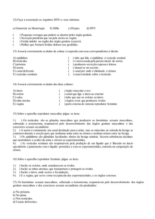 12) Faça a associação as seguintes DSTs e seus sintomas.
a) Gonorreia ou blenorragia b) Sífilis c) Herpes d) HPV
( ) Pequenas verrugas que podem se alastrar pelos órgão genitais.
( ) Secreção purulenta que sai pela uretra ou vagina
( ) Ferida indolor na região dos órgão genitais (cancro).
( ) Bolhas que formam feridas dolosas nas genitálias.
13) Associe corretamente os dados da coluna à esquerda com seus correspondentes à direita:
A) epidídimo ( ) tubo que lida o epidídimo à vesícula seminal.
B) testículos ( ) é atravessada pela porção inicial da uretra.
C) próstata ( ) produzem secreção espessa e leitosa.
D) uretra ( ) situam-se no escroto.
E) canaldeferente ( ) canalpor onde é eliminado o sêmen.
F) vesículas seminais ( ) canal enrolado sobre o testículo.
14) Associe corretamente os dados das duas colunas:
A) útero ( ) órgão muscular e oco
B) ovário ( ) canal que liga o útero ao exterior
C) vulva ( ) tubo que une os ovários ao útero
D) tuba uterina ( ) órgãos ovais que produzem óvulos
E) vagina ( ) parte externa do sistema reprodutor feminino
15) Sobre o aparelho reprodutor masculino julgue os itens:
1.( ) Os testículos: são as gônadas masculinas que produzem os hormônios sexuais masculinos,
sobretudo a testosterona, responsável pelo desenvolvimento dos órgãos genitais masculinos e dos
caracteres sexuais secundários.
2.( ) A uretra é comumente um canal destinado para a urina, mas os músculos na entrada da bexiga se
contraem durante a ereção para que nenhuma urina entre no sêmen e nenhum sêmen entre na bexiga.
3.( ) Os epidídimos são glândulas localizadas abaixo da bexiga urinária. Secreta substâncias alcalinas
que neutralizam a acidez da urina e ativam os espermatozóides.
4.( ) As vesículas seminais são responsáveis pela produção de um líquido que é liberado no ducto
ejaculatório e juntamente com o líquido prostático e com os espermatozóides, entrarão na composição do
sêmen.
16) Sobre o aparelho reprodutor feminino julgue os itens:
1.( ) Inclui: os ovários, onde amadurecem os óvulos.
2.( ) Inclui: as tubas uterinas, que transportam e protegem os óvulos.
3.( ) Inclui: o útero, onde ocorre a fecundação.
4.( ) E a vagina, que serve como receptáculo dos espermatozóides, e os órgãos externos.
17) Os hormônios sexuais masculinos, sobretudo a testosterona, responsáveis pelo desenvolvimento dos órgãos
genitais masculinos e dos caracteres sexuais secundários são produzidos:
a) Na próstata.
b) No pênis.
c) Nos testículos.
d) Canais deferentes.
 