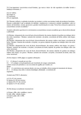 23) Uma importante característica sexual feminina, que marca o início da vida reprodutiva da mulher devido a
mudanças hormonais, é:
(A) ser vaidosa.
(B) zangar-se.
(C) menstruar.
(D) ser organizada.
24) “Durante a infância, asgônadas (testículos nos meninos e ovários nasmeninas) ainda não produzem hormônios.
Durante a puberdade é que as gônadas do indivíduo amadurecem e começam a produzir quantidades cada vez
maiores de hormônios sexuais, que levam a grandes transformações no corpo. Nessa fase começam a aparecer as
características sexuais secundárias.”
Assinale a alternativa que descreve corretamente ascaracterísticas sexuais secundárias que se desenvolvem durante
a puberdade:
(A)Meninas: alargamento dos ossosda bacia; desenvolvimento das mamas;depósito de gordura nas nádegas;início
dos ciclos menstruais; / Meninos: aumento dos testículos e do pênis; crescimento da barba; ombros mais largos;
voz grossa.
(B) Meninas: alargamento dos ossos da bacia; desenvolvimento das mamas; ombros mais largos; crescimento da
barba / Meninos: aumento dos testículos e do pênis; voz grossa; depósito de gordura nas nádegas; início dos ciclos
menstruais.
(C) Meninas: alargamento dos ossos da bacia; desenvolvimento das mamas; ombros mais largos; voz grossa /
Meninos: aumento dos testículos e do pênis; crescimento da barba; depósito de gordura nas nádegas; início dos
ciclos menstruais.
(D) Meninas: alargamento dos ossos da bacia; desenvolvimento das mamas; depósito de gordura nas nádegas;
ombros mais largos; voz grossa / Meninos: aumento dos testículos e do pênis; crescimento da barba; início dos
ciclos menstruais.
25) Em relação à AIDS, julgue as seguintes afirmações:
I. ( ) A doença é causada por um vírus
II. ( ) O contágio se dá principalmente, por transfusões de sangue contaminado,
contato sexual com portadores e uso em comum de agulhas por viciados em
drogas.
III. ( ) A convivência com a pessoa doente, em casa, no trabalho, oferece perigo de transmissão de doença.
IV. ( ) A doença atua sobre o sistema imunológico, diminuindo a resistência do
organismo.
Assinale uma ÚNICA alternativa:
a) I, II e IV são corretas
b) Apenas II e III são corretas
c) Apenas III e IV são corretas
d) Apenas I e IV são corretas.
26) São doenças sexualmente transmissíveis:
a) Herpes, sífilis, aids, candidíase, cancro.
b) Aids, sífilis, rubéola, herpes.
c) Cancro, gripe, aids e sífilis.
d) N.D.A
 