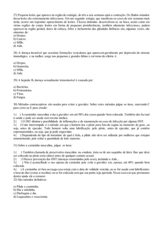 27) Pequena lesão, que aparece na região de contágio, de três a seis semanas após a contração. Os fluidos oriundos
dessa lesão são extremamente infecciosos. Em um segundo estágio, que manifesta-se cerca de seis semanas mais
tarde, ocorre um repentino aparecimento de lesões. Úlceras doloridas desenvolvem-se na boca, assim como em
várias regiões do corpo; lesões em forma de pequenas protuberâncias, também altamente infecciosas, podem
aparecer na região genital; dores de cabeça, febre e inchamento das glândulas linfáticas são, algumas vezes, são
sintomas de:
a) Herpes.
b) Cancro.
c) Sífilis.
d) Aids.
28) A doença incurável que ocasiona formações vesiculosas que aparecem geralmente por depressão do sistema
imunológico e na mulher, surge nos pequenos e grandes lábios e em torno do clitóris é:
a) Herpes.
b) Gonorréia.
c) Sífilis.
d) Aids.
29) A hepatite B, doença sexualmente transmissível é causada por:
a) Bactérias.
b) Protozoários.
c) Vírus.
d) Fungos.
30) Métodos contraceptivos são usados para evitar a gravidez. Sobre estes métodos julgue os itens, marcando C
para certo ou E para errado:
1.( ) A camisinha masculina evita a gravidez em até 98% dos casos quando bem colocada. Também não faz mal
à saúde e pode ser usada sem receita médica.
2.( ) O DIU diminui a possibilidade de inflamações e de manutenção no caso de infecção por alguma DST.
3.( ) Coito interrompido é o método em que o homem tira o pênis para fora da vagina no momento do gozo, ou
seja, antes de ejacular. Todo homem solta uma lubrificação pelo pênis, antes de ejacular, que já contêm
espermatozóides, ou seja, que já pode engravidar.
4.( ) Dependendo do tipo de hormônio do qual é feita, a pílula não deve ser utilizada por mulheres que estejam
amamentando, pois reduz a quantidade de leite materno.
31) Sobre a camisinha masculina, julgue os itens:
1.( ) Também chamada de preservativo masculino ou condom, trata-se de um saquinho de látex fino que deve
ser colocado no pênis ereto (duro) antes de qualquer contato sexual.
2.( ) Oferece prevenção das DST (doenças transmitidas pelo sexo), incluindo a Aids...
3.( ) Não é aconselhado o uso apenas da camisnha pois evita a gravidez em, apenas, até 48% quando bem
colocada.
4.( ) A camisinha só fura ou rasga caso esteja com a data de validade vencida, ou se for usada com lubrificantes
a base de óleo (como a vaselina) ou se for colocada sem que sua ponta seja apertada.Nesse casooarque permanece
dentro ajuda ela a estourar.
32) São métodos definitivos:
a) Pílula e camisinha.
b) Diu e tabelinha.
c) Diafragma e diu.
d) Laqueadura e vasectomia.
 