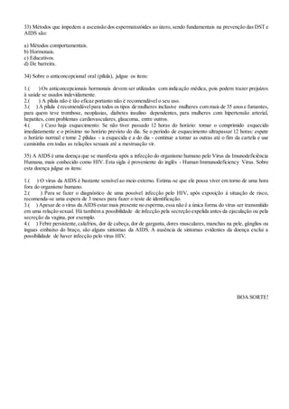 33) Métodos que impedem a ascensão dos espermatozóides ao útero, sendo fundamentais na prevenção das DST e
AIDS são:
a) Métodos comportamentais.
b) Hormonais.
c) Educativos.
d) De barreira.
34) Sobre o anticoncepcional oral (pílula), julgue os itens:
1.( ) Os anticoncepcionais hormonais devem ser utilizados com indicação médica, pois podem trazer prejuízos
à saúde se usados indevidamente.
2.( ) A pílula não é tão eficaz portanto não é recomendável o seu uso.
3.( ) A pílula é recomendávelpara todos os tipos de mulheres inclusive mulheres com mais de 35 anose fumantes,
para quem teve trombose, neoplasias, diabetes insulino dependentes, para mulheres com hipertensão arterial,
hepatites, com problemas cardiovasculares, glaucoma, entre outros.
4.( ) Caso haja esquecimento: Se não tiver passado 12 horas do horário: tomar o comprimido esquecido
imediatamente e o próximo no horário previsto do dia. Se o período de esquecimento ultrapassar 12 horas: espere
o horário normal e tome 2 pílulas - a esquecida e a do dia - continue a tomar as outras até o fim da cartela e use
camisinha em todas as relações sexuais até a mestruação vir.
35) A AIDS é uma doença que se manifesta após a infecção do organismo humano pelo Vírus da Imunodeficiência
Humana, mais conhecido como HIV. Esta sigla é proveniente do inglês - Human Immunodeficiency Virus. Sobre
esta doença julgue os itens:
1.( ) O vírus da AIDS é bastante sensível ao meio externo. Estima-se que ele possa viver em torno de uma hora
fora do organismo humano.
2.( ) Para se fazer o diagnóstico de uma possível infecção pelo HIV, após exposição à situação de risco,
recomenda-se uma espera de 3 meses para fazer o teste de identificação.
3.( ) Apesar de o vírus da AIDS estar mais presente no esperma,essa não é a única forma do vírus ser transmitido
em uma relação sexual. Há também a possibilidade de infecção pela secreção expelida antes da ejaculação ou pela
secreção da vagina, por exemplo.
4.( ) Febre persistente,calafrios, dor de cabeça,dor de garganta, dores musculares, manchas na pele, gânglios ou
ínguas embaixo do braço, são alguns sintomas da AIDS. A ausência de sintomas evidentes da doença exclui a
possibilidade de haver infecção pelo vírus HIV.
BOA SORTE!
 