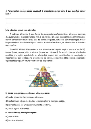 ___________________________________________________________________________
4. Para manter o nosso corpo saudável, é importante comer bem. O que significa comer
bem?
___________________________________________________________________________
___________________________________________________________________________
___________________________________________________________________________
Leia o texto a seguir com atenção:
A pirâmide alimentar é uma forma de representar graficamente os alimentos partindo
das suas funções e características. Tem o objetivo de orientar na escolha dos alimentos que
devem ser consumidos no dia a dia, de forma adequada, variada e com moderação. Nosso
corpo necessita dos alimentos para realizar as atividades diárias, se desenvolver e manter a
nossa saúde.
Em nossa alimentação devemos usar alimentos de origem vegetal (frutas e verduras),
animal (carne, ovos e leite) e mineral (água e sais minerais). De acordo com as substâncias
contidas em maior quantidade, os alimentos podem ser classificados em construtores
(reconstrução dos tecidos e no crescimento do corpo), energéticos (dão energia ao corpo) e
reguladores (regulam o funcionamento do organismo).
5. Nosso organismo necessita dos alimentos para:
(A) nada, podemos viver sem nos alimentar.
(B) realizar suas atividades diárias, se desenvolver e manter a saúde.
(C) somente para ter um desenvolvimento saudável.
(D) obter alguns nutrientes.
6. São alimentos de origem vegetal:
(A) ovos e leite
(B) frutas e verduras
 