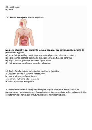 (C) o estômago.
(D) o rim.
12. Observe a imagem e resolva à questão:
Marque a alternativa que apresenta somente os órgãos que participam diretamente do
processo de digestão.
(A) Boca, faringe, esôfago, estômago, intestino delgado, intestino grosso e ânus.
(B) Boca, faringe, esôfago, estômago, glândulas salivares, fígado e pâncreas.
(C) Língua, dentes, glândulas salivares, fígado e ânus.
(D) Faringe, dentes, estômago, coração e pâncreas.
10. Qual a função da boca e dos dentes no sistema digestório?
a) Checar os alimentos para ver se estão bons.
b) Levar o alimento até o estômago.
c) Eliminar o nutriente não necessário.
d) Iniciar o processo de digestão.
2. Sistema respiratório é o conjunto de órgãos responsáveis pelas trocas gasosas do
organismo com o meio ambiente. A respeito desse sistema, assinale a alternativa que indica
corretamente os nomes das estruturas indicadas na imagem abaixo.
 