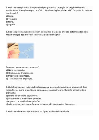 5. O sistema respiratório é responsável por garantir a captação de oxigênio do meio
ambiente e a liberação do gás carbônico. Qual dos órgãos abaixo NÃO faz parte do sistema
respiratório?
a) Boca.
b) Traqueia.
c) Nariz.
d) Fígado.
6. Eles são processos que controlam a entrada e a saída de ar e são determinados pela
movimentação dos músculos intercostais e do diafragma.
Como se chamam esses processos?
a) Nariz e expiração.
b) Respiração e transpiração.
c) Inspiração e expiração.
d) Transpiração e expiração.
7. O diafragma é um músculo localizado entre a cavidade torácica e a abdominal. Esse
músculo é de suma importância para o processo respiratório. Durante a inspiração, o
diafragma:
a) relaxa e o ar enche os pulmões.
b) se contrai e o ar enche os pulmões.
c) expulsa o ar residual dos pulmões.
d) não se move, pois quem faz esse processo são os músculos das costas.
7. O sistema humano representado na figura abaixo é chamado de:
 