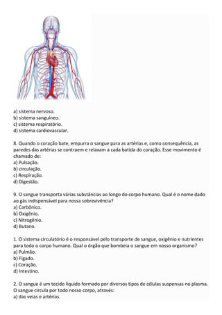 a) sistema nervoso.
b) sistema sanguíneo.
c) sistema respiratório.
d) sistema cardiovascular.
8. Quando o coração bate, empurra o sangue para as artérias e, como consequência, as
paredes das artérias se contraem e relaxam a cada batida do coração. Esse movimento é
chamado de:
a) Pulsação.
b) circulação.
c) Respiração.
d) Digestão.
9. O sangue transporta várias substâncias ao longo do corpo humano. Qual é o nome dado
ao gás indispensável para nossa sobrevivência?
a) Carbônico.
b) Oxigênio.
c) Nitrogênio.
d) Butano.
1. O sistema circulatório é o responsável pelo transporte de sangue, oxigênio e nutrientes
para todo o corpo humano. Qual o órgão que bombeia o sangue em nosso organismo?
a) Pulmão.
b) Fígado.
c) Coração.
d) Intestino.
2. O sangue é um tecido líquido formado por diversos tipos de células suspensas no plasma.
O sangue circula por todo nosso corpo, através:
a) das veias e artérias.
 
