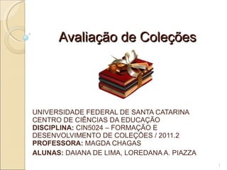 Avaliação de Coleções UNIVERSIDADE FEDERAL DE SANTA CATARINA CENTRO DE CIÊNCIAS DA EDUCAÇÃO DISCIPLINA:  CIN5024 – FORMAÇÃO E DESENVOLVIMENTO DE COLEÇÕES / 2011.2 PROFESSORA:  MAGDA CHAGAS ALUNAS:  DAIANA DE LIMA, LOREDANA A. PIAZZA 