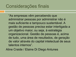Considerações finais
  “As empresas vêm percebendo que
  administrar pessoas por administrar não é
  mais suficiente e tampouco sustentável. A
  gestão de pessoas precisa estar interligada a
  um objetivo maior, ou seja, à estratégia
  organizacional. Gestão de pessoas é, acima
  de tudo, uma área de resultados, de geração
  de valor através do capital intelectual de seus
  talentos internos”.
Aline Craide / Elaine Di Diego Antunes
 