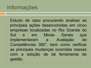 Informações

   Estudo de caso procurando analisar as
    principais ações desenvolvidas em cinco
    empresas localizadas no Rio Grande do
    Sul    e    em    Minas    Gerais   que
    implementaram      a    Avaliação    de
    Competências 360°, bem como verificar
    as principais mudanças ocorridas nessas
    com a adoção de tal ferramenta de
    gestão.
 