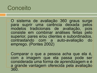 Conceito

   O sistema de avaliação 360 graus surge
    para suprir uma carência deixada pelos
    modelos tradicionais de avaliação, pois
    consiste em combinar análises feitas pelo
    superior, pares e/ou clientes e subordinados,
    contrastando com a auto-avaliação do
    emprego. (Pontes 2002)

   Comparar o que a pessoa acha que ela é,
    com a imagem que ela passa pode ser
    considerada uma forma de aprendizagem e é
    a grande vantagem oferecida pela avaliação
    360.
 