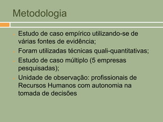 Metodologia
   Estudo de caso empírico utilizando-se de
    várias fontes de evidência;
   Foram utilizadas técnicas quali-quantitativas;
   Estudo de caso múltiplo (5 empresas
    pesquisadas);
   Unidade de observação: profissionais de
    Recursos Humanos com autonomia na
    tomada de decisões
 