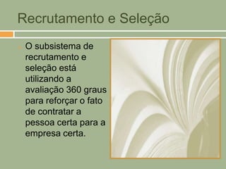 Recrutamento e Seleção
   O subsistema de
    recrutamento e
    seleção está
    utilizando a
    avaliação 360 graus
    para reforçar o fato
    de contratar a
    pessoa certa para a
    empresa certa.
 