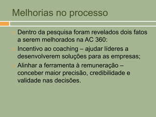 Melhorias no processo
   Dentro da pesquisa foram revelados dois fatos
    a serem melhorados na AC 360:
   Incentivo ao coaching – ajudar líderes a
    desenvolverem soluções para as empresas;
   Alinhar a ferramenta à remuneração –
    conceber maior precisão, credibilidade e
    validade nas decisões.
 