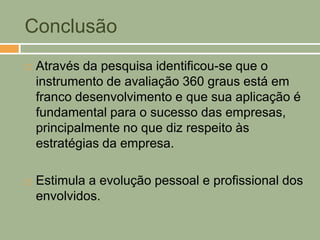 Conclusão
   Através da pesquisa identificou-se que o
    instrumento de avaliação 360 graus está em
    franco desenvolvimento e que sua aplicação é
    fundamental para o sucesso das empresas,
    principalmente no que diz respeito às
    estratégias da empresa.

   Estimula a evolução pessoal e profissional dos
    envolvidos.
 