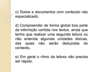 c) Textos e documentos com conteúdo não
especializado.
d) Compreender de forma global boa parte
da informção contida nos textos, ainda que
tenha que realizar uma segunda leitura ou
não entenda algumas unidades léxicas,
das quais não serão deduzidas do
contexto,
e) Em geral o rítmo da leitura não precisa
ser rápido.
 