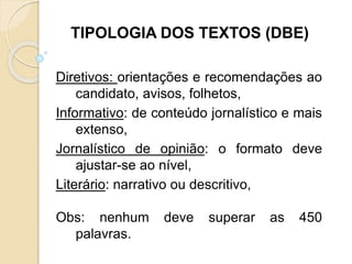 Diretivos: orientações e recomendações ao
candidato, avisos, folhetos,
Informativo: de conteúdo jornalístico e mais
extenso,
Jornalístico de opinião: o formato deve
ajustar-se ao nível,
Literário: narrativo ou descritivo,
Obs: nenhum deve superar as 450
palavras.
TIPOLOGIA DOS TEXTOS (DBE)
 