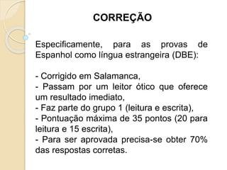 Especificamente, para as provas de
Espanhol como língua estrangeira (DBE):
- Corrigido em Salamanca,
- Passam por um leitor ótico que oferece
um resultado imediato,
- Faz parte do grupo 1 (leitura e escrita),
- Pontuação máxima de 35 pontos (20 para
leitura e 15 escrita),
- Para ser aprovada precisa-se obter 70%
das respostas corretas.
CORREÇÃO
 
