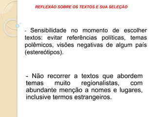 - Sensibilidade no momento de escolher
textos: evitar referências políticas, temas
polêmicos, visões negativas de algum país
(estereótipos).
REFLEXÃO SOBRE OS TEXTOS E SUA SELEÇÃO
- Não recorrer a textos que abordem
temas muito regionalistas, com
abundante menção a nomes e lugares,
inclusive termos estrangeiros.
 