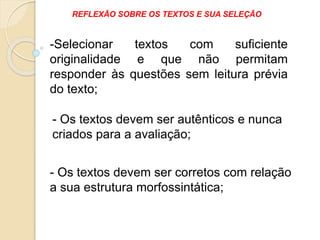 - Os textos devem ser autênticos e nunca
criados para a avaliação;
- Os textos devem ser corretos com relação
a sua estrutura morfossintática;
-Selecionar textos com suficiente
originalidade e que não permitam
responder às questões sem leitura prévia
do texto;
REFLEXÃO SOBRE OS TEXTOS E SUA SELEÇÃO
 