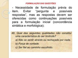 48. Qual das seguintes qualidades não constitui
uma característica do ser limítrofe?
a) Não se sentir atraído ou rechaçado por nada.
b) Força de vontade.
c) Ser fiel ao caminho escolhido.
- Necessidade de formulação prévia do
item. Evitar “pergunta e possíveis
respostas”, mas as respostas devem ser
oferecidas como continuações possíveis
para a formulação inicial (concordância
sintática e morfológica);
FORMULAÇÃO DAS QUESTÕES
 